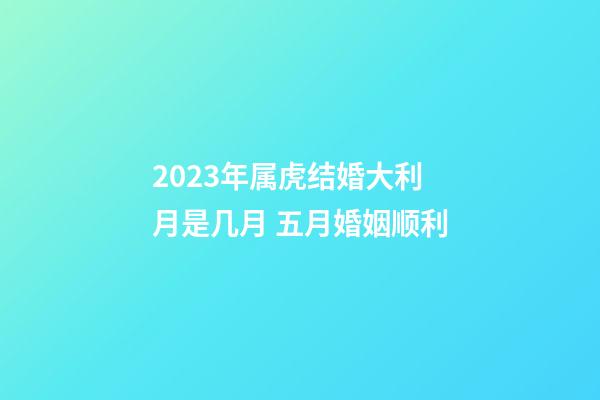 2023年属虎结婚大利月是几月 五月婚姻顺利